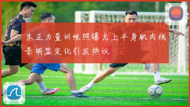 朱正力量训练照曝光上半身肌肉线条明显变化引发热议