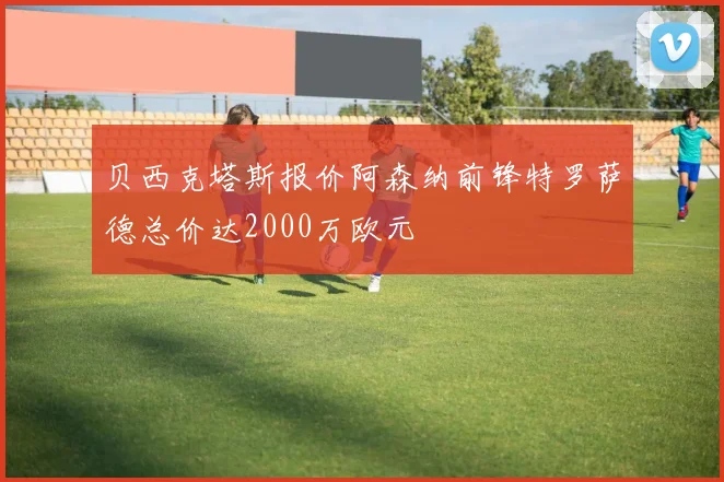 贝西克塔斯报价阿森纳前锋特罗萨德总价达2000万欧元