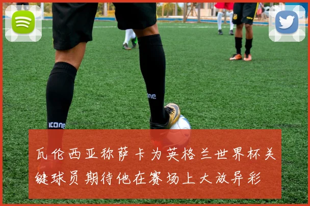 瓦伦西亚称萨卡为英格兰世界杯关键球员期待他在赛场上大放异彩