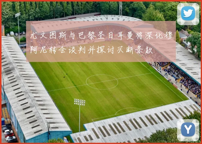 尤文图斯与巴黎圣日耳曼将深化穆阿尼转会谈判并探讨买断条款