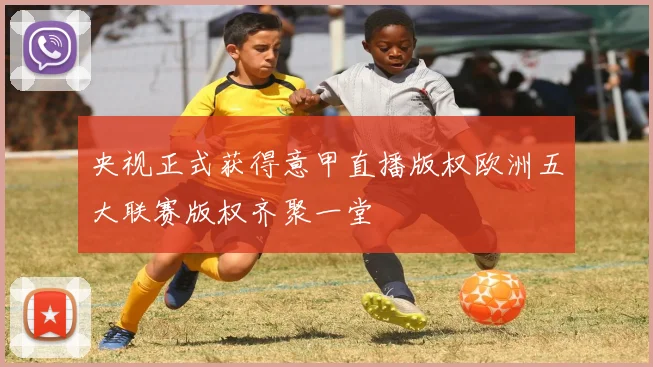 央视正式获得意甲直播版权欧洲五大联赛版权齐聚一堂