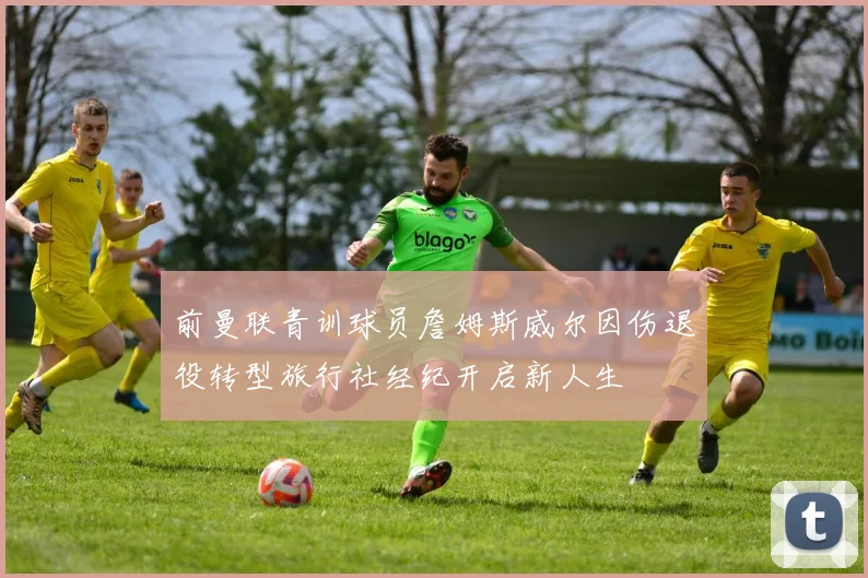 前曼联青训球员詹姆斯威尔因伤退役转型旅行社经纪开启新人生