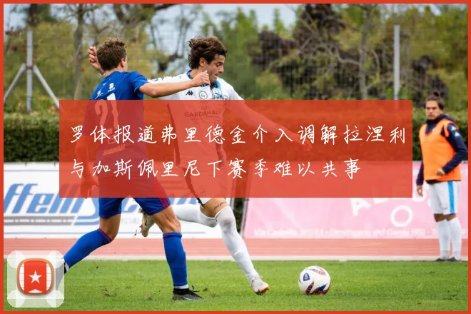 罗体报道弗里德金介入调解拉涅利与加斯佩里尼下赛季难以共事