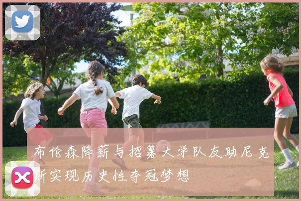 布伦森降薪与招募大学队友助尼克斯实现历史性夺冠梦想