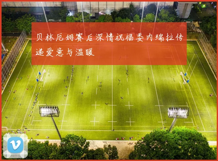 贝林厄姆赛后深情祝福委内瑞拉传递爱意与温暖