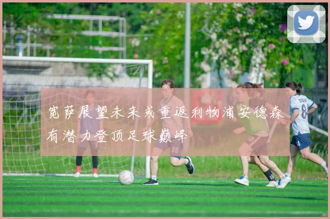 宽萨展望未来或重返利物浦安德森有潜力登顶足球巅峰