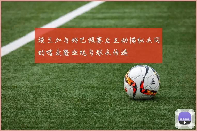 埃兰加与姆巴佩赛后互动揭秘共同的喀麦隆血统与球衣传递