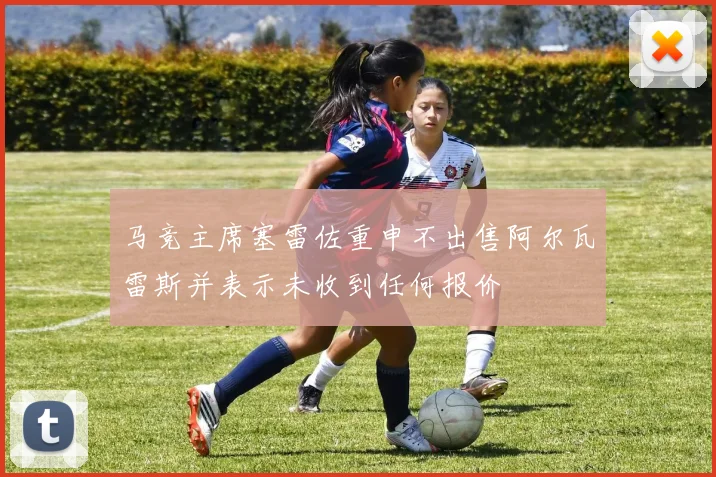 马竞主席塞雷佐重申不出售阿尔瓦雷斯并表示未收到任何报价