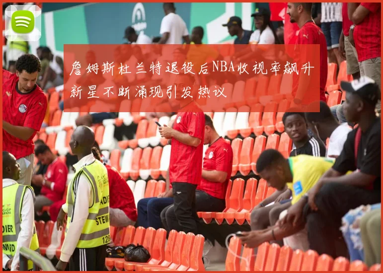 詹姆斯杜兰特退役后NBA收视率飙升新星不断涌现引发热议