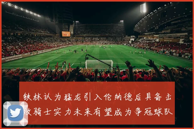 铁林认为猛龙引入伦纳德后具备击败骑士实力未来有望成为争冠球队