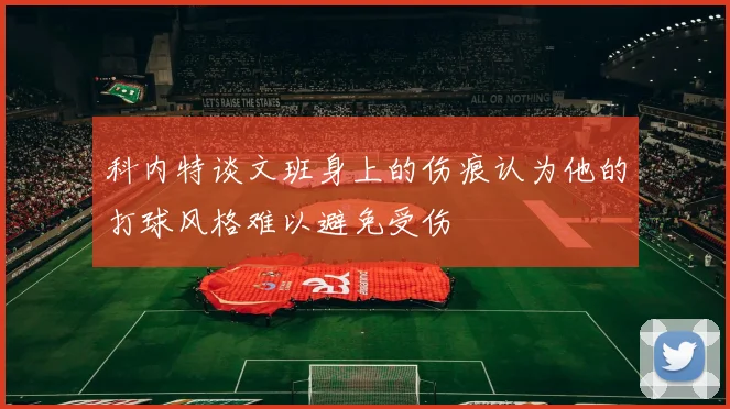 科内特谈文班身上的伤痕认为他的打球风格难以避免受伤